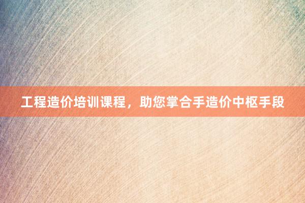 工程造价培训课程，助您掌合手造价中枢手段