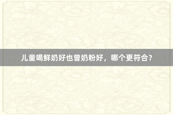 儿童喝鲜奶好也曾奶粉好，哪个更符合？